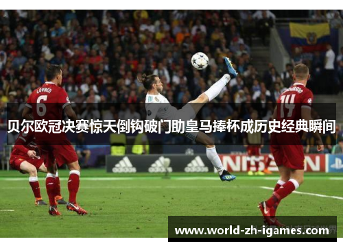 贝尔欧冠决赛惊天倒钩破门助皇马捧杯成历史经典瞬间