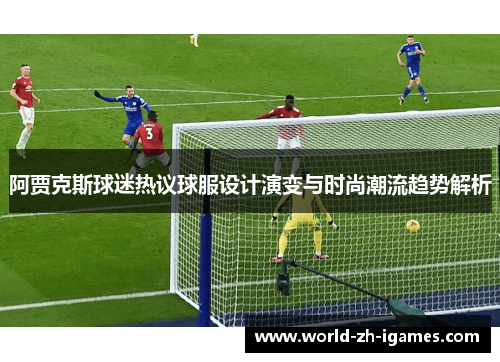 阿贾克斯球迷热议球服设计演变与时尚潮流趋势解析