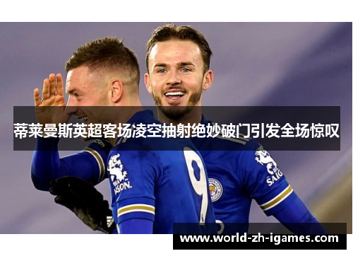 蒂莱曼斯英超客场凌空抽射绝妙破门引发全场惊叹